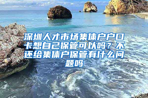 深圳人才市场集体户户口卡想自己保管可以吗？不还给集体户保管有什么问题吗