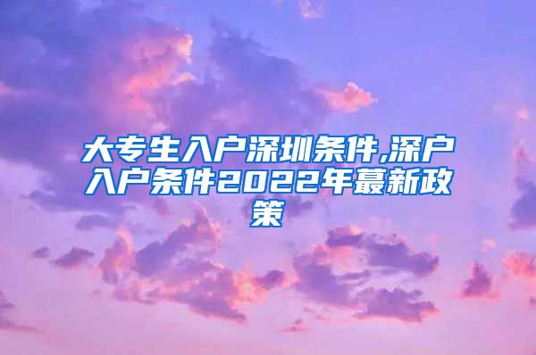 大专生入户深圳条件,深户入户条件2022年蕞新政策