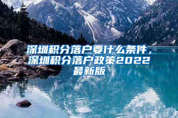 深圳积分落户要什么条件，深圳积分落户政策2022最新版