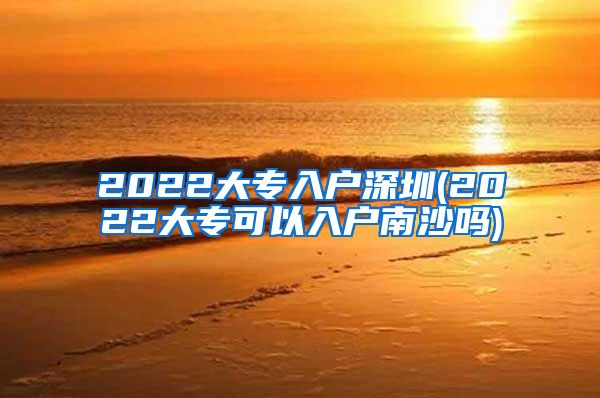 2022大专入户深圳(2022大专可以入户南沙吗)