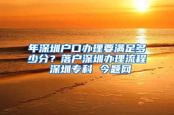 年深圳户口办理要满足多少分？落户深圳办理流程 深圳专科 今题网