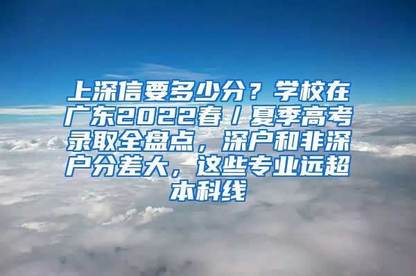 上深信要多少分？学校在广东2022春／夏季高考录取全盘点，深户和非深户分差大，这些专业远超本科线