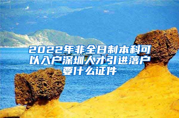 2022年非全日制本科可以入户深圳人才引进落户要什么证件