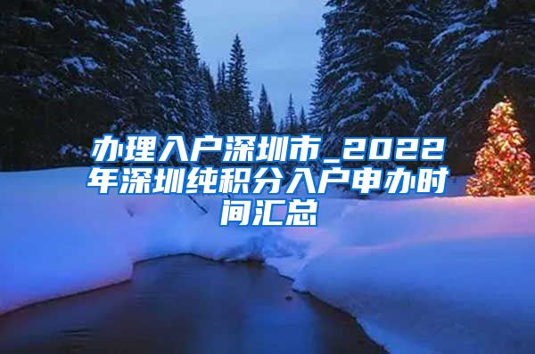 办理入户深圳市_2022年深圳纯积分入户申办时间汇总