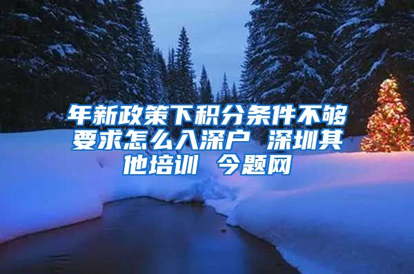 年新政策下积分条件不够要求怎么入深户 深圳其他培训 今题网