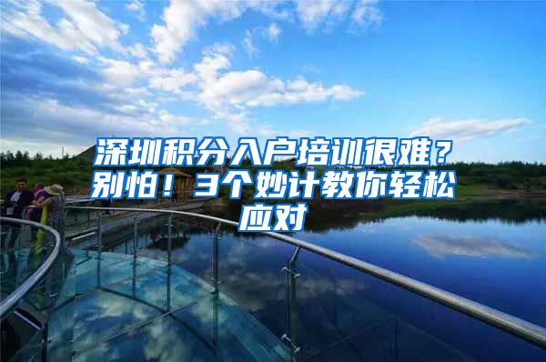 深圳积分入户培训很难？别怕！3个妙计教你轻松应对