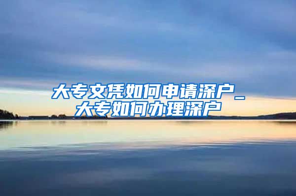 大专文凭如何申请深户_大专如何办理深户