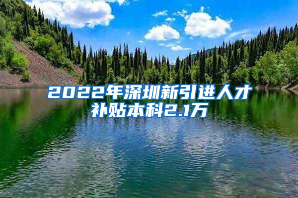 2022年深圳新引进人才补贴本科2.1万