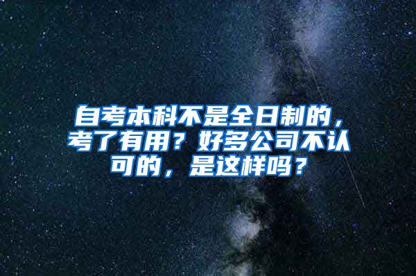 自考本科不是全日制的，考了有用？好多公司不认可的，是这样吗？