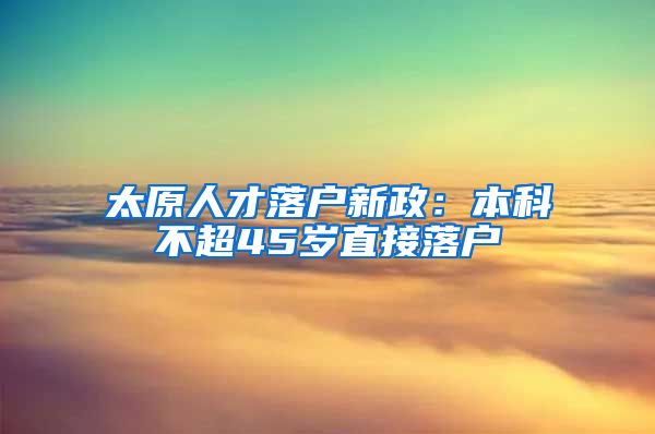 太原人才落户新政：本科不超45岁直接落户