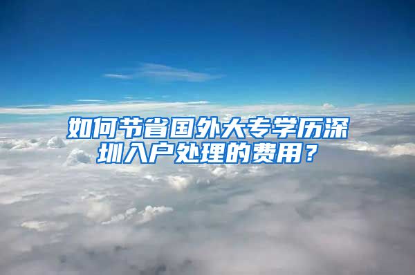 如何节省国外大专学历深圳入户处理的费用？