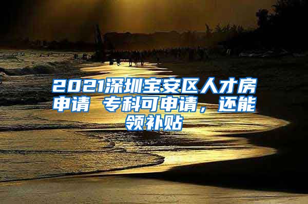 2021深圳宝安区人才房申请 专科可申请，还能领补贴