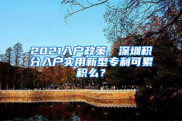 2021入户政策，深圳积分入户实用新型专利可累积么？