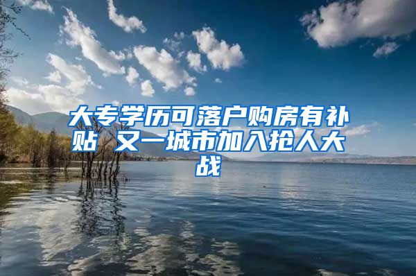 大专学历可落户购房有补贴 又一城市加入抢人大战