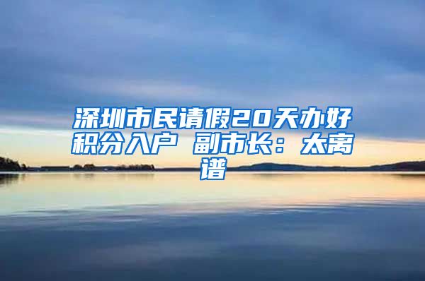 深圳市民请假20天办好积分入户 副市长：太离谱