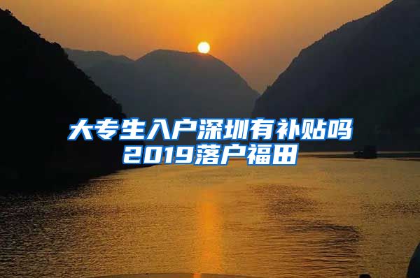 大专生入户深圳有补贴吗2019落户福田