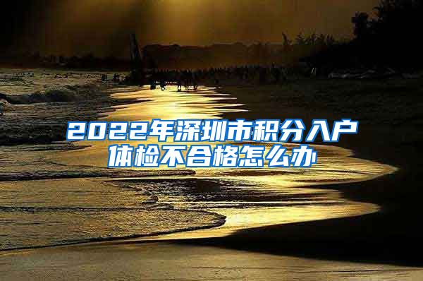 2022年深圳市积分入户体检不合格怎么办