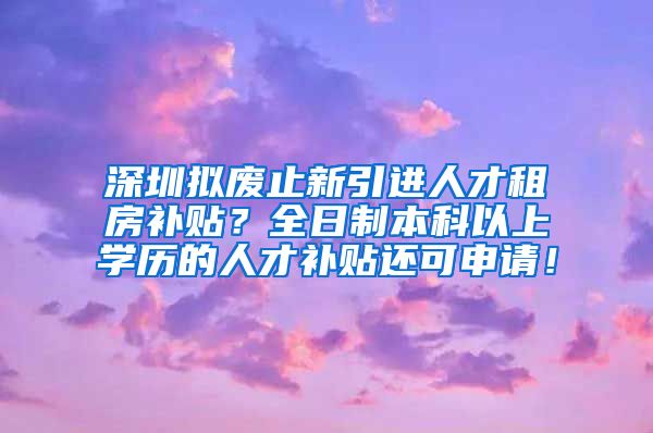 深圳拟废止新引进人才租房补贴？全日制本科以上学历的人才补贴还可申请！