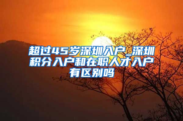 超过45岁深圳入户_深圳积分入户和在职人才入户有区别吗