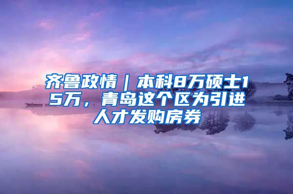 齐鲁政情｜本科8万硕士15万，青岛这个区为引进人才发购房券