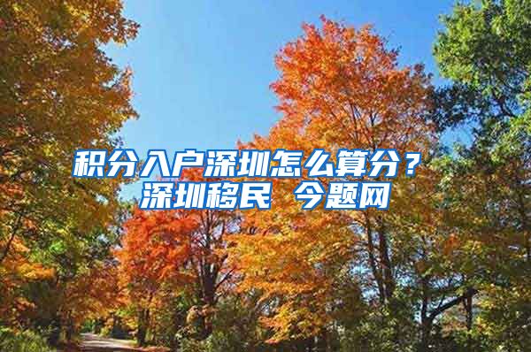 积分入户深圳怎么算分？ 深圳移民 今题网