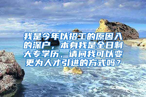 我是今年以招工的原因入的深户，本身我是全日制大专学历，请问我可以变更为人才引进的方式吗？