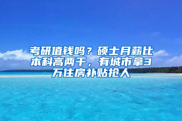 考研值钱吗？硕士月薪比本科高两千，有城市拿3万住房补贴抢人