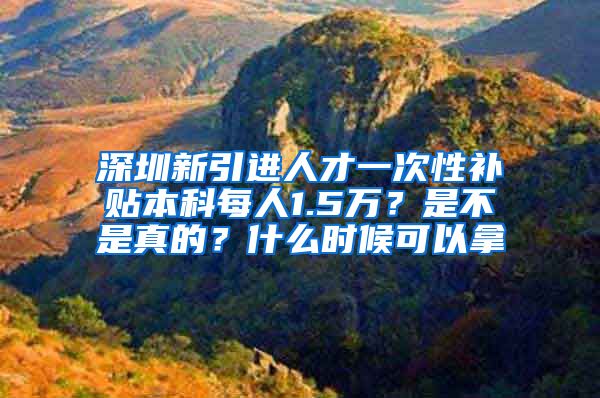 深圳新引进人才一次性补贴本科每人1.5万？是不是真的？什么时候可以拿