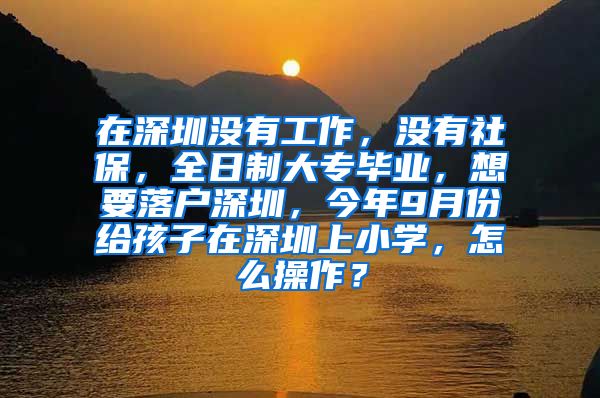 在深圳没有工作，没有社保，全日制大专毕业，想要落户深圳，今年9月份给孩子在深圳上小学，怎么操作？