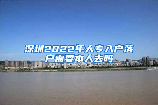 深圳2022年大专入户落户需要本人去吗