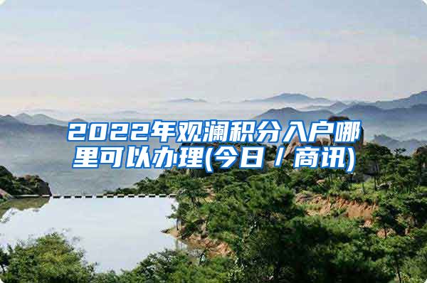 2022年观澜积分入户哪里可以办理(今日／商讯)