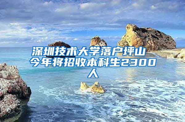 深圳技术大学落户坪山 今年将招收本科生2300人