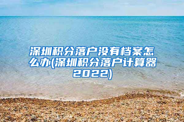 深圳积分落户没有档案怎么办(深圳积分落户计算器2022)