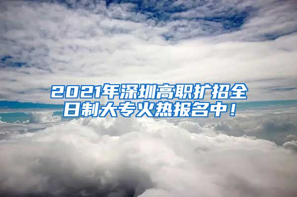 2021年深圳高职扩招全日制大专火热报名中！