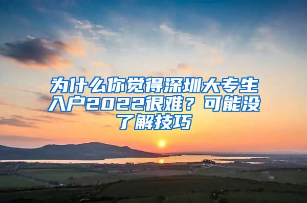 为什么你觉得深圳大专生入户2022很难？可能没了解技巧