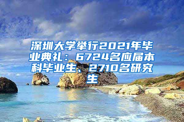 深圳大学举行2021年毕业典礼：6724名应届本科毕业生、2710名研究生