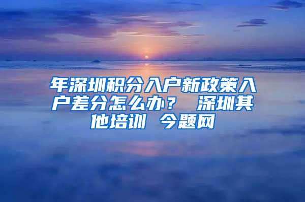 年深圳积分入户新政策入户差分怎么办？ 深圳其他培训 今题网