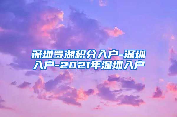 深圳罗湖积分入户-深圳入户-2021年深圳入户