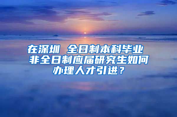 在深圳 全日制本科毕业 非全日制应届研究生如何办理人才引进？