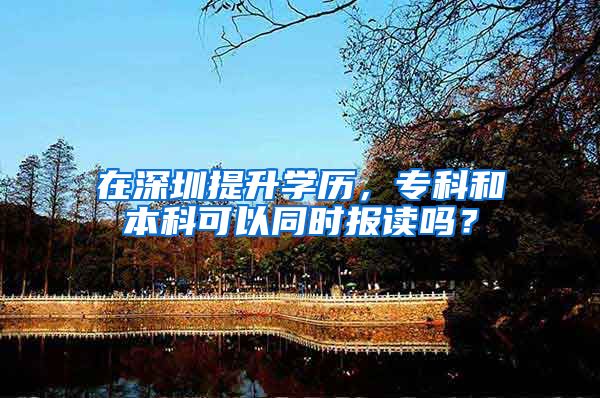 在深圳提升学历，专科和本科可以同时报读吗？