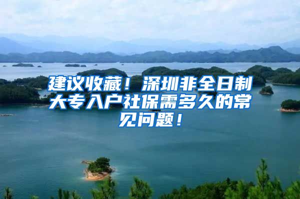 建议收藏！深圳非全日制大专入户社保需多久的常见问题！