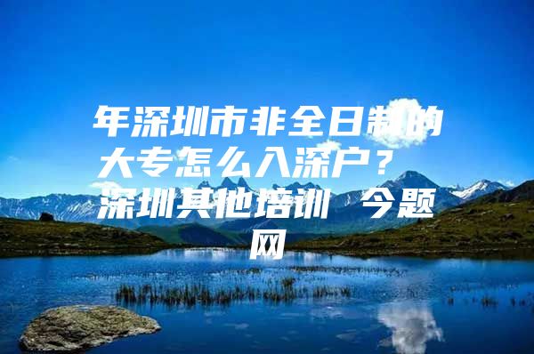 年深圳市非全日制的大专怎么入深户？ 深圳其他培训 今题网