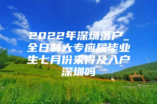 2022年深圳落户_全日制大专应届毕业生七月份来得及入户深圳吗