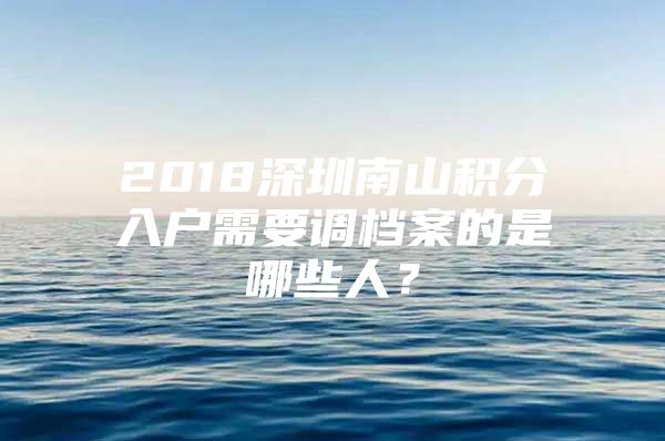 2018深圳南山积分入户需要调档案的是哪些人？