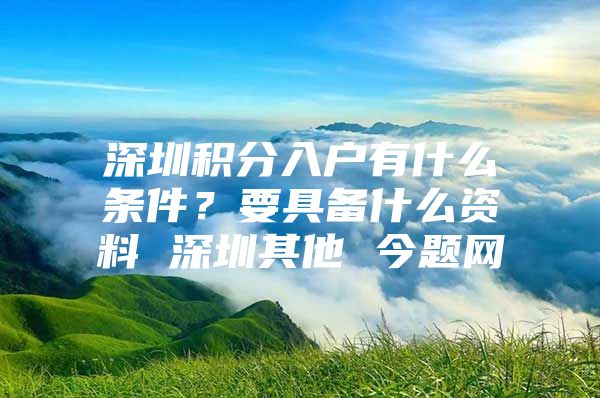 深圳积分入户有什么条件？要具备什么资料 深圳其他 今题网