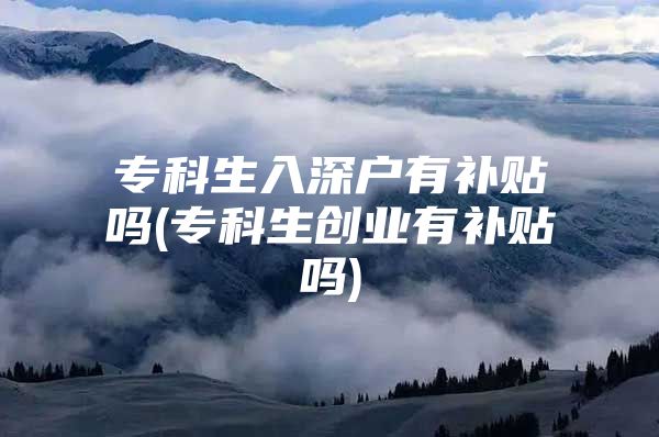 专科生入深户有补贴吗(专科生创业有补贴吗)