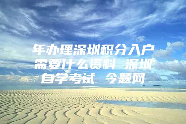 年办理深圳积分入户需要什么资料 深圳自学考试 今题网