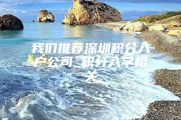 我们推荐深圳积分入户公司_积分入学相关