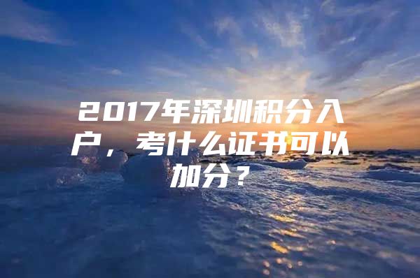 2017年深圳积分入户，考什么证书可以加分？