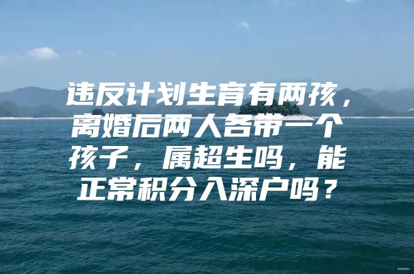 违反计划生育有两孩，离婚后两人各带一个孩子，属超生吗，能正常积分入深户吗？